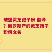 破壁灵芝孢子粉 翻译？俄罗斯产的灵芝孢子粉俄文名