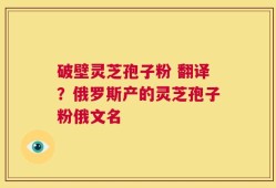 破壁灵芝孢子粉 翻译？俄罗斯产的灵芝孢子粉俄文名