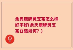 余氏康牌灵芝茶怎么样好不好(余氏康牌灵芝茶口感如何？)
