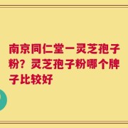 南京同仁堂一灵芝孢子粉？灵芝孢子粉哪个牌子比较好