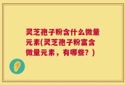 灵芝孢子粉含什么微量元素(灵芝孢子粉富含微量元素，有哪些？)