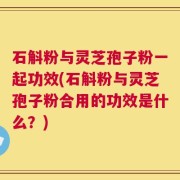 石斛粉与灵芝孢子粉一起功效(石斛粉与灵芝孢子粉合用的功效是什么？)