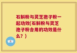石斛粉与灵芝孢子粉一起功效(石斛粉与灵芝孢子粉合用的功效是什么？)