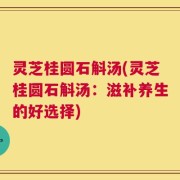 灵芝桂圆石斛汤(灵芝桂圆石斛汤：滋补养生的好选择)