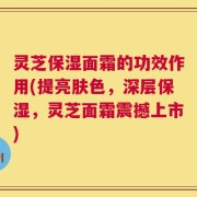 灵芝保湿面霜的功效作用(提亮肤色，深层保湿，灵芝面霜震撼上市)