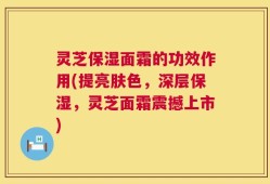 灵芝保湿面霜的功效作用(提亮肤色，深层保湿，灵芝面霜震撼上市)