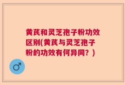 黄芪和灵芝孢子粉功效区别(黄芪与灵芝孢子粉的功效有何异同？)