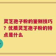 灵芝孢子粉的鉴别技巧？优质灵芝孢子粉的特点是什么