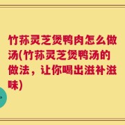 竹荪灵芝煲鸭肉怎么做汤(竹荪灵芝煲鸭汤的做法，让你喝出滋补滋味)