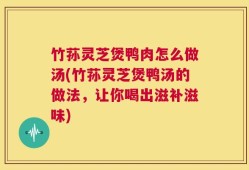 竹荪灵芝煲鸭肉怎么做汤(竹荪灵芝煲鸭汤的做法，让你喝出滋补滋味)