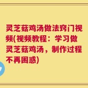 灵芝菇鸡汤做法窍门视频(视频教程：学习做灵芝菇鸡汤，制作过程不再困惑)