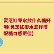 灵芝红枣水放什么糖好喝(灵芝红枣水怎样搭配糖口感更佳)