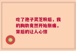 吃了孢子灵芝粉后，我的胸肋竟然开始胀痛，背后的让人心惊