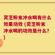 灵芝粉末冲水喝有什么效果功效 (灵芝粉末冲水喝的功效是什么？)