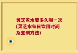 灵芝煮水要多久喝一次(灵芝水每日饮用时间及煮制方法)