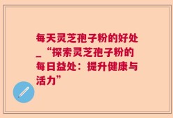 每天灵芝孢子粉的好处_“探索灵芝孢子粉的每日益处：提升健康与活力”