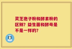 灵芝孢子粉和酵素粉的区别？益生菌和酵母是不是一样的？