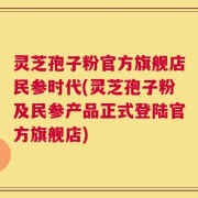 灵芝孢子粉官方旗舰店民参时代(灵芝孢子粉及民参产品正式登陆官方旗舰店)
