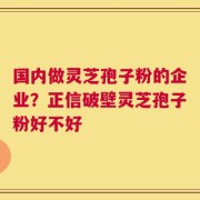 国内做灵芝孢子粉的企业？正信破壁灵芝孢子粉好不好