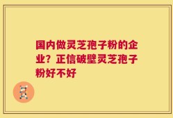国内做灵芝孢子粉的企业？正信破壁灵芝孢子粉好不好