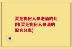 灵芝枸杞人参泡酒的比例(灵芝枸杞人参酒的配方分享)