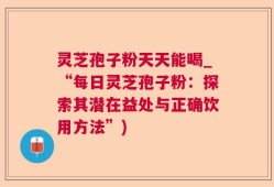灵芝孢子粉天天能喝_“每日灵芝孢子粉：探索其潜在益处与正确饮用方法”)