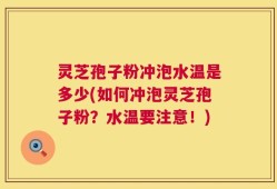 灵芝孢子粉冲泡水温是多少(如何冲泡灵芝孢子粉？水温要注意！)