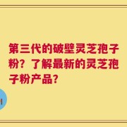 第三代的破壁灵芝孢子粉？了解最新的灵芝孢子粉产品？