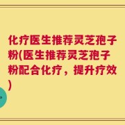 化疗医生推荐灵芝孢子粉(医生推荐灵芝孢子粉配合化疗，提升疗效)