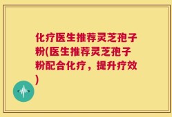 化疗医生推荐灵芝孢子粉(医生推荐灵芝孢子粉配合化疗，提升疗效)