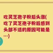 吃灵芝孢子粉后头涨(吃了灵芝孢子粉后感到头部不适的原因可能是…)