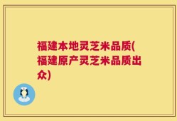福建本地灵芝米品质(福建原产灵芝米品质出众)
