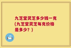 九芝堂灵芝多少钱一克(九芝堂灵芝每克价格是多少？)