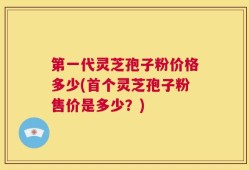 第一代灵芝孢子粉价格多少(首个灵芝孢子粉售价是多少？)