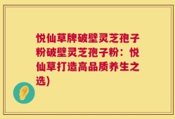 悦仙草牌破壁灵芝孢子粉破壁灵芝孢子粉：悦仙草打造高品质养生之选)