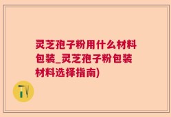 灵芝孢子粉用什么材料包装_灵芝孢子粉包装材料选择指南)