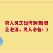 男人灵芝如何泡酒(灵芝泡酒，男人必备！)