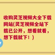 收购灵芝视频大全下载网站(灵芝视频全站下载已公开，想看就看，想下载就下！)