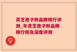 灵芝孢子粉品牌排行评测_年灵芝孢子粉品牌排行榜及深度评测