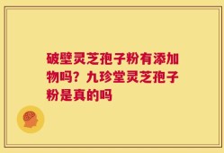 破壁灵芝孢子粉有添加物吗？九珍堂灵芝孢子粉是真的吗