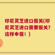 印尼灵芝进口报关(印尼灵芝进口需要报关？这样申报！)