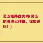 灵芝能降虚火吗(灵芝的降虚火作用，你知道吗？)