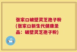 张家口破壁灵芝孢子粉(张家口新生代健康圣品：破壁灵芝孢子粉)
