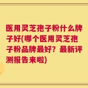 医用灵芝孢子粉什么牌子好(哪个医用灵芝孢子粉品牌最好？最新评测报告来啦)