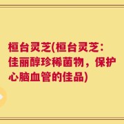 桓台灵芝(桓台灵芝：佳丽醇珍稀菌物，保护心脑血管的佳品)