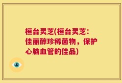 桓台灵芝(桓台灵芝：佳丽醇珍稀菌物，保护心脑血管的佳品)