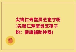 尖锋仁寿堂灵芝孢子粉(尖锋仁寿堂灵芝孢子粉：健康辅助神器)