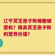 辽宁灵芝孢子粉细胞破壁机？提高灵芝孢子粉的营养价值？