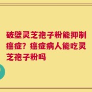 破壁灵芝孢子粉能抑制癌症？癌症病人能吃灵芝孢子粉吗