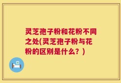 灵芝孢子粉和花粉不同之处(灵芝孢子粉与花粉的区别是什么？)